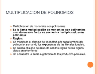 MULTIPLICACION DE POLINOMIOSMultiplicación de monomios con polinomiosSe le llama multiplicación de monomios con polinomios cuando un solo factor se encuentra multiplicando a un polinomioReglas:Se multiplica el término del monomio por cada término del polinomio, sumando los exponentes de las literales iguales.Se coloca el signo de acuerdo con las reglas de los signos vistas anteriormenteSe encuentra la suma algebraica de los productos parciales.