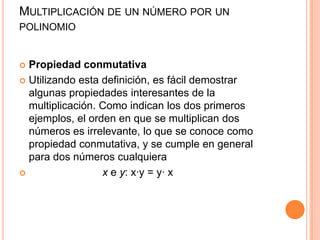Multiplicación de un número por un polinomioPropiedad conmutativaUtilizando esta definición, es fácil demostrar algunas propiedades interesantes de la multiplicación. Como indican los dos primeros ejemplos, el orden en que se multiplican dos números es irrelevante, lo que se conoce como propiedad conmutativa, y se cumple en general para dos números cualquieraxe y: x·y = y· x