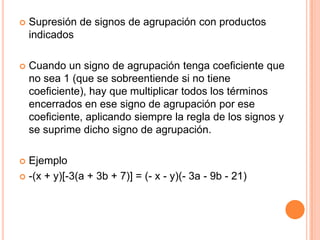 Supresión de signos de agrupación con productos indicadosCuando un signo de agrupación tenga coeficiente que no sea 1 (que se sobreentiende si no tiene coeficiente), hay que multiplicar todos los términos encerrados en ese signo de agrupación por ese coeficiente, aplicando siempre la regla de los signos y se suprime dicho signo de agrupación.Ejemplo-(x + y)[-3(a + 3b + 7)] = (- x - y)(- 3a - 9b - 21)