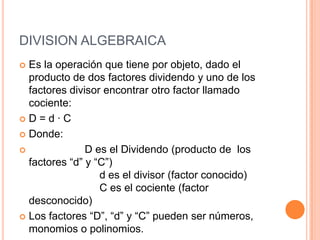 DIVISION ALGEBRAICAEs la operación que tiene por objeto, dado el producto de dos factores dividendo y uno de los factores divisor encontrar otro factor llamado cociente:D = d · CDonde:                         D es el Dividendo (producto de  los factores “d” y “C”)                        d es el divisor (factor conocido)                        C es el cociente (factor desconocido)Los factores “D”, “d” y “C” pueden ser números, monomios o polinomios.