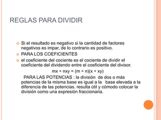 REGLAS PARA DIVIDIR Si el resultado es negativo si la cantidad de factores negativos es impar, de lo contrario es positivo.PARA LOS COEFICIENTES el coeficiente del cociente es el cociente de dividir el coeficiente del dividendo entre el coeficiente del divisor.                          mx ÷ nxy = (m ÷ n)(x ÷ xy)  PARA LAS POTENCIAS : la división  de dos o más potencias de la misma base es igual a la   base elevada a la diferencia de las potencias. resulta útil y cómodo colocar la división como una expresión fraccionaria.
