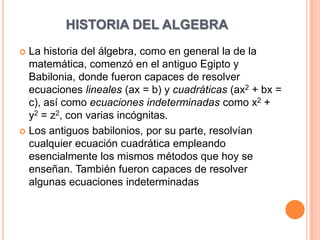 HISTORIA DEL ALGEBRA La historia del álgebra, como en general la de la matemática, comenzó en el antiguo Egipto y Babilonia, donde fueron capaces de resolver ecuaciones lineales (ax = b) y cuadráticas (ax2 + bx = c), así como ecuaciones indeterminadas como x2 + y2 = z2, con varias incógnitas. Los antiguos babilonios, por su parte, resolvían cualquier ecuación cuadrática empleando esencialmente los mismos métodos que hoy se enseñan. También fueron capaces de resolver algunas ecuaciones indeterminadas