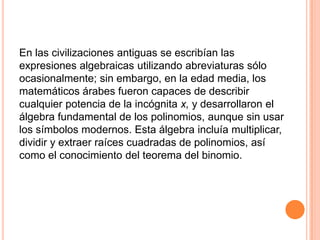 En las civilizaciones antiguas se escribían las expresiones algebraicas utilizando abreviaturas sólo ocasionalmente; sin embargo, en la edad media, los matemáticos árabes fueron capaces de describir cualquier potencia de la incógnita x, y desarrollaron el álgebra fundamental de los polinomios, aunque sin usar los símbolos modernos. Esta álgebra incluía multiplicar, dividir y extraer raíces cuadradas de polinomios, así como el conocimiento del teorema del binomio. 