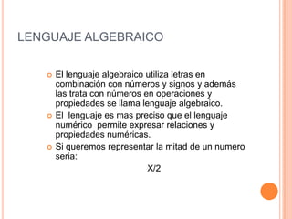 LENGUAJE ALGEBRAICOEl lenguaje algebraico utiliza letras en combinación con números y signos y además las trata con números en operaciones y propiedades se llama lenguaje algebraico. El  lenguaje es mas preciso que el lenguaje numérico  permite expresar relaciones y propiedades numéricas.Si queremos representar la mitad de un numero seria:                                    X/2