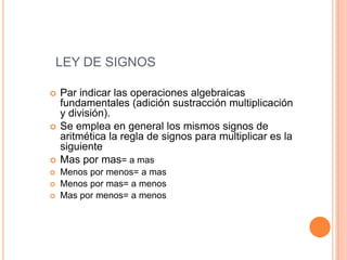 LEY DE SIGNOSPar indicar las operaciones algebraicas fundamentales (adición sustracción multiplicación y división).Se emplea en general los mismos signos de aritmética la regla de signos para multiplicar es la siguienteMas por mas= a masMenos por menos= a masMenos por mas= a menos Mas por menos= a menos