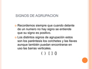 SIGNOS DE AGRUPACIONRecordemos siempre que cuando delante de un numero no hay signo se entiende que su signo es positivo.Los distintos signos de agrupación estos son los paréntesis los corchetes y las llaves aunque también puedan encontrarse en uso las barras verticales.                       (  )   [  ]  {}