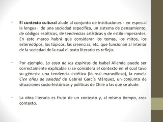 •   El contexto cultural alude al conjunto de instituciones - en especial
    la lengua- de una sociedad específica, un sistema de pensamiento,
    de códigos estéticos, de tendencias artísticas y de estilo imperantes.
    En este marco habrá que considerar los temas, los mitos, los
    estereotipos, los tópicos, las creencias, etc. que funcionan al interior
    de la sociedad de la cual el texto literario es reflejo.

•   Por ejemplo, La casa de los espíritus de Isabel Allende puede ser
    correctamente explicable si se considera el contexto en el cual tuvo
    su génesis: una tendencia estética (lo real maravilloso), la novela
    Cien años de soledad de Gabriel García Márquez, un conjunto de
    situaciones socio-históricas y políticas de Chile a las que se alude.

•   La obra literaria es fruto de un contexto y, al mismo tiempo, crea
    contexto.
 