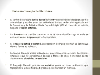 Hacia un concepto de literatura

•   El término literatura deriva del latín littera y en su origen se relaciona con el
    arte de leer y escribir y con dos actividades básicas de la cultura grecolatina:
    la Gramática y la Retórica. Hacia fines del siglo XVIII el concepto se orienta
    hacia la creación estética.

•   La literatura se concibe como un acto de comunicación cuya esencia se
    encuentra en el lenguaje que la hace posible.

•   El lenguaje poético o literario, en oposición al lenguaje común se constituye
    de una forma no habitual.

•   La lengua literaria utiliza estructuras, procedimientos, recursos lingüísticos
    singulares que se caracterizan porque a través de ellos el mensaje puede
    alcanzar una pluralidad de sentidos.

•   El lenguaje literario por ser connotativo posee un valor autónomo que
    trasciende la simple finalidad práctica de comunicar un mensaje.
 