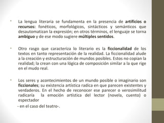 •   La lengua literaria se fundamenta en la presencia de artificios o
    recursos: fonéticos, morfológicos, sintácticos y semánticos que
    desautomatizan la expresión; en otros términos, el lenguaje se torna
    ambiguo y de ese modo sugiere múltiples sentidos.

•   Otro rasgo que caracteriza lo literario es la ficcionalidad de los
    textos en tanto representación de la realidad. La ficcionalidad alude
    a la creación y estructuración de mundos posibles. Estos no copian la
    realidad; la crean con una lógica de composición similar a la que rige
    en el mudo real.

•    Los seres y acontecimientos de un mundo posible o imaginario son
     ficcionales; su existencia artística radica en que parecen existentes y
     verdaderos. En el hecho de reconocer ese parecer o verosimilitud
     radicaría la emoción artística del lector (novela, cuento) o
     espectador
    - en el caso del teatro-.
 