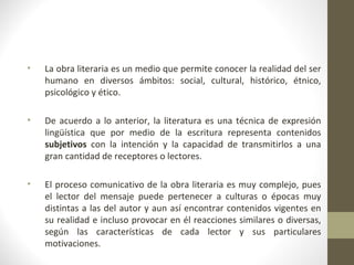 •   La obra literaria es un medio que permite conocer la realidad del ser
    humano en diversos ámbitos: social, cultural, histórico, étnico,
    psicológico y ético.

•   De acuerdo a lo anterior, la literatura es una técnica de expresión
    lingüística que por medio de la escritura representa contenidos
    subjetivos con la intención y la capacidad de transmitirlos a una
    gran cantidad de receptores o lectores.

•   El proceso comunicativo de la obra literaria es muy complejo, pues
    el lector del mensaje puede pertenecer a culturas o épocas muy
    distintas a las del autor y aun así encontrar contenidos vigentes en
    su realidad e incluso provocar en él reacciones similares o diversas,
    según las características de cada lector y sus particulares
    motivaciones.
 