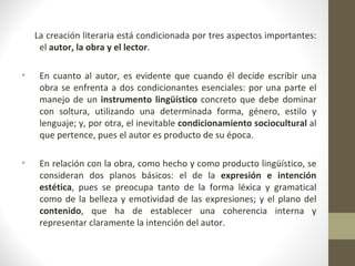 La creación literaria está condicionada por tres aspectos importantes:
     el autor, la obra y el lector.

•    En cuanto al autor, es evidente que cuando él decide escribir una
     obra se enfrenta a dos condicionantes esenciales: por una parte el
     manejo de un instrumento lingüístico concreto que debe dominar
     con soltura, utilizando una determinada forma, género, estilo y
     lenguaje; y, por otra, el inevitable condicionamiento sociocultural al
     que pertence, pues el autor es producto de su época.

•    En relación con la obra, como hecho y como producto lingüístico, se
     consideran dos planos básicos: el de la expresión e intención
     estética, pues se preocupa tanto de la forma léxica y gramatical
     como de la belleza y emotividad de las expresiones; y el plano del
     contenido, que ha de establecer una coherencia interna y
     representar claramente la intención del autor.
 