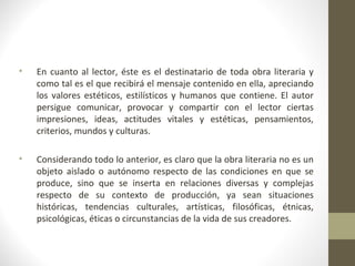 •   En cuanto al lector, éste es el destinatario de toda obra literaria y
    como tal es el que recibirá el mensaje contenido en ella, apreciando
    los valores estéticos, estilísticos y humanos que contiene. El autor
    persigue comunicar, provocar y compartir con el lector ciertas
    impresiones, ideas, actitudes vitales y estéticas, pensamientos,
    criterios, mundos y culturas.

•   Considerando todo lo anterior, es claro que la obra literaria no es un
    objeto aislado o autónomo respecto de las condiciones en que se
    produce, sino que se inserta en relaciones diversas y complejas
    respecto de su contexto de producción, ya sean situaciones
    históricas, tendencias culturales, artísticas, filosóficas, étnicas,
    psicológicas, éticas o circunstancias de la vida de sus creadores.
 