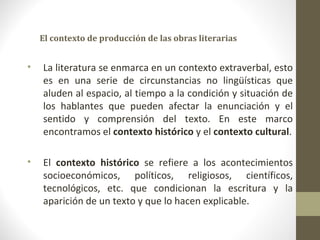 El contexto de producción de las obras literarias


•   La literatura se enmarca en un contexto extraverbal, esto
    es en una serie de circunstancias no lingüísticas que
    aluden al espacio, al tiempo a la condición y situación de
    los hablantes que pueden afectar la enunciación y el
    sentido y comprensión del texto. En este marco
    encontramos el contexto histórico y el contexto cultural.

•   El contexto histórico se refiere a los acontecimientos
    socioeconómicos, políticos, religiosos, científicos,
    tecnológicos, etc. que condicionan la escritura y la
    aparición de un texto y que lo hacen explicable.
 