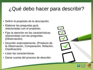 ¿Qué debo hacer para describir?

●   Definir el propósito de la descripción.
●   Elaborar las preguntas guía
    relacionadas con el propósito.
●   Fijar la atención en las características
    relacionadas con las preguntas.
    (Observación).
●   Describir ordenadamente. (Producto de
    la Observación, Comparación, Relación,
    Clasificación).
●   Listar las características.
●   Darse cuenta del proceso de describir.
 