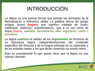 INTRODUCCIÓN
La lógica es una ciencia formal que estudia los principios de la
demostración e inferencia válida. La palabra deriva del griego
antiguo λογική (logike), que significa «dotado de razón,
intelectual, dialéctico, argumentativo», que a su vez viene de
λόγος (logos), «palabra, pensamiento, idea, argumento, razón o
principio».
La lógica examina la validez de los argumentos en términos de
su estructura lógica, independientemente del contenido
específico del discurso y de la lengua utilizada en su expresión y
de los estados reales a los que dicho contenido se pueda referir.
Esto es exactamente lo que quiere decir que la lógica es una
ciencia «formal».
 