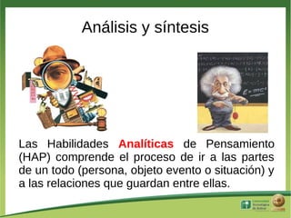 Análisis y síntesis




Las Habilidades Analíticas de Pensamiento
(HAP) comprende el proceso de ir a las partes
de un todo (persona, objeto evento o situación) y
a las relaciones que guardan entre ellas.
 