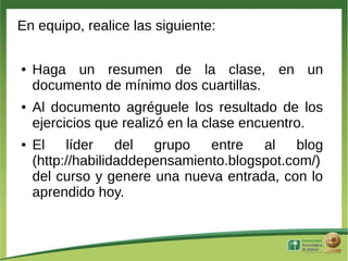 En equipo, realice las siguiente:

●   Haga un resumen de la clase, en un
    documento de mínimo dos cuartillas.
●   Al documento agréguele los resultado de los
    ejercicios que realizó en la clase encuentro.
●   El    líder    del  grupo   entre   al    blog
    (http://habilidaddepensamiento.blogspot.com/)
    del curso y genere una nueva entrada, con lo
    aprendido hoy.
 