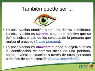 También puede ser ...


●   La observación también puede ser directa o indirecta:
    La observación es directa, cuando el objetivo que se
    define indica el uso de los sentidos de la persona que
    realiza el proceso (fuente primaria).
●   La observación es indirecta cuando el objetivo indica
    la identificación de características de una persona,
    objeto, evento o situación a través de otras personas
    o medios de comunicación (fuente secundaria).
 