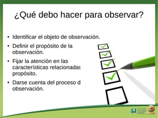 ¿Qué debo hacer para observar?

●   Identificar el objeto de observación.
●   Definir el propósito de la
    observación.
●   Fijar la atención en las
    características relacionadas con el
    propósito.
●   Darse cuenta del proceso de
    observación.
 