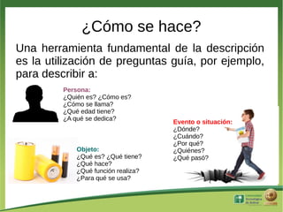¿Cómo se hace?
Una herramienta fundamental de la descripción
es la utilización de preguntas guía, por ejemplo,
para describir a:
         Persona:
         ¿Quién es? ¿Cómo es?
         ¿Cómo se llama?
         ¿Qué edad tiene?
         ¿A qué se dedica?
                                    Evento o situación:
                                    ¿Dónde?
                                    ¿Cuándo?
                                    ¿Por qué?
            Objeto:                 ¿Quiénes?
            ¿Qué es? ¿Qué tiene?    ¿Qué pasó?
            ¿Qué hace?
            ¿Qué función realiza?
            ¿Para qué se usa?
 