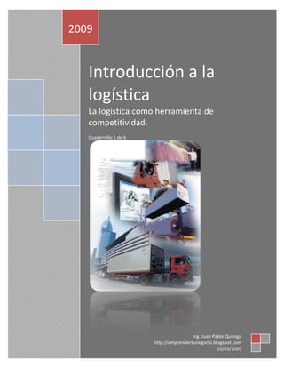 Introducción a la
logística
La logística como herramienta de
competitividad.
Cuadernillo 1 de 6
2009
Ing. Juan Pablo Quiroga
http://emprendertunegocio.blogspot.com
20/05/2009
 