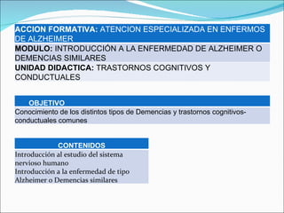 ACCION FORMATIVA:  ATENCION ESPECIALIZADA EN ENFERMOS DE ALZHEIMER MODULO:  INTRODUCCIÓN A LA ENFERMEDAD DE ALZHEIMER O DEMENCIAS SIMILARES UNIDAD DIDACTICA:  TRASTORNOS COGNITIVOS Y CONDUCTUALES OBJETIVO Conocimiento de los distintos tipos de Demencias y trastornos cognitivos-conductuales comunes CONTENIDOS Introducción al estudio del sistema nervioso humano Introducción a la enfermedad de tipo Alzheimer o Demencias similares 