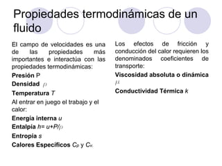 Propiedades termodinámicas de un
fluido
El campo de velocidades es una
de las propiedades más
importantes e interactúa con las
propiedades termodinámicas:
Presión P
Densidad r
Temperatura T
Al entrar en juego el trabajo y el
calor:
Energía interna u
Entalpía h= u+P/r
Entropía s
Calores Específicos Cp y Cv.
Los efectos de fricción y
conducción del calor requieren los
denominados coeficientes de
transporte:
Viscosidad absoluta o dinámica
μ
Conductividad Térmica k
 