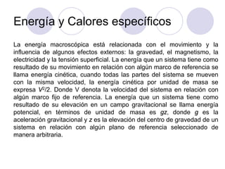 Energía y Calores específicos
La energía macroscópica está relacionada con el movimiento y la
influencia de algunos efectos externos: la gravedad, el magnetismo, la
electricidad y la tensión superficial. La energía que un sistema tiene como
resultado de su movimiento en relación con algún marco de referencia se
llama energía cinética, cuando todas las partes del sistema se mueven
con la misma velocidad, la energía cinética por unidad de masa se
expresa V2/2. Donde V denota la velocidad del sistema en relación con
algún marco fijo de referencia. La energía que un sistema tiene como
resultado de su elevación en un campo gravitacional se llama energía
potencial, en términos de unidad de masa es gz, donde g es la
aceleración gravitacional y z es la elevación del centro de gravedad de un
sistema en relación con algún plano de referencia seleccionado de
manera arbitraria.
 