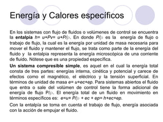 Energía y Calores específicos
En los sistemas con flujo de fluidos o volúmenes de control se encuentra
la entalpía h= u+Pv= u+P/ρ. En donde P/ρ es la energía de flujo o
trabajo de flujo, la cual es la energía por unidad de masa necesaria para
mover el fluido y mantener el flujo, se trata como parte de la energía del
fluido y la entalpia representa la energía microscópica de una corriente
de fluido. Nótese que es una propiedad específica.
Un sistema compresible simple, es aquel en el cual la energía total
consta de tres partes: energías interna, cinética y potencial y carece de
efectos como el magnético, el eléctrico y la tensión superficial. En
términos de unidad de masa e= u+ec+ep. Para sistemas abiertos el fluido
que entra o sale del volúmen de control tiene la forma adicional de
energía de flujo P/ρ. El energía total de un fluido en movimiento en
términos específicos es: e=u+ P/ρ + ec + ep= h+ec+ep.
Con la entalpía se toma en cuenta el trabajo de flujo, energía asociada
con la acción de empujar el fluido.
 