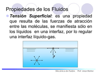 Propiedades de los Fluidos
Tensión Superficial: es una propiedad
que resulta de las fuerzas de atracción
entre las moléculas, se manifiesta sólo en
los líquidos en una interfaz, por lo regular
una interfaz líquido-gas.
F
Mecánica de Fluidos Prof. Jesús Muñoz
 