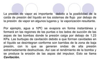 La presión de vapor es importante debido a la posibilidad de la
caída de presión del líquido en los sistemas de flujo por debajo de
la presión de vapor en algunos lugares y la vaporización resultante.
Por ejemplo, agua a 10ºC se evapora en forma instantánea y
formará en las regiones de las puntas o los lados de succión de las
aspas de las bombas donde la presión caiga por debajo de 1.23
KPa. Las burbujas de cavitación debido a que forman cavidades en
el líquido se desintegran conforme son barridas de la zona de baja
presión, con lo que se generan ondas de alta presión
extremadamente destructivas. Así cae el rendimiento de la bomba y
se produce la erosión de las aspas del impulsor. Esto se llama
Cavitación.
 