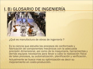    ¿Qué es manufactura de obras de ingeniería ?

   Es la ciencia que estudia los procesos de conformado y
    fabricación de componentes mecánicos con la adecuada
    precisión dimensional, así como de la maquinaria, herramientas y
    demás equipos necesarios para llevar a cabo la realización física
    de tales procesos, su automatización, planificación y verificación.
   Actualmente se busca mas su optimización es decir su
    mejoramiento en costo-producción.
 