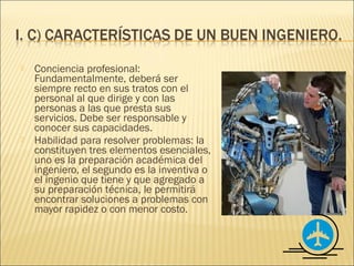    Conciencia profesional:
    Fundamentalmente, deberá ser
    siempre recto en sus tratos con el
    personal al que dirige y con las
    personas a las que presta sus
    servicios. Debe ser responsable y
    conocer sus capacidades.
   Habilidad para resolver problemas: la
    constituyen tres elementos esenciales,
    uno es la preparación académica del
    ingeniero, el segundo es la inventiva o
    el ingenio que tiene y que agregado a
    su preparación técnica, le permitirá
    encontrar soluciones a problemas con
    mayor rapidez o con menor costo.
 