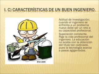    Actitud de investigación:
    cuando el ingeniero se
    enfrenta a un problema
    nuevo debe ser un reto a
    su capacidad profesional.
   Superación constante.
    Rige la vida profesional del
    ingeniero. La educación
    no acaba con la obtención
    del titulo tan codiciado,
    pues la tecnología avanza
    a pasos agigantados.
 
