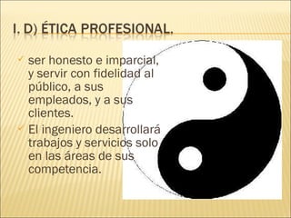  ser honesto e imparcial,
  y servir con fidelidad al
  público, a sus
  empleados, y a sus
  clientes.
 El ingeniero desarrollará
  trabajos y servicios solo
  en las áreas de sus
  competencia.
 