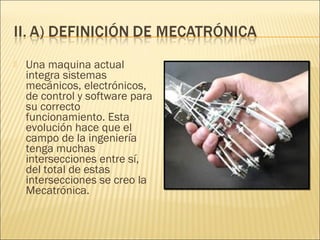    Una maquina actual
    integra sistemas
    mecánicos, electrónicos,
    de control y software para
    su correcto
    funcionamiento. Esta
    evolución hace que el
    campo de la ingeniería
    tenga muchas
    intersecciones entre sí,
    del total de estas
    intersecciones se creo la
    Mecatrónica.
 