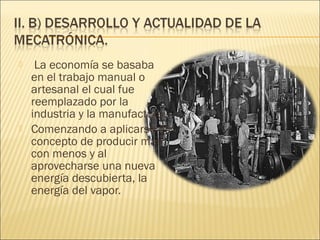     La economía se basaba
    en el trabajo manual o
    artesanal el cual fue
    reemplazado por la
    industria y la manufactura.
   Comenzando a aplicarse el
    concepto de producir mas
    con menos y al
    aprovecharse una nueva
    energía descubierta, la
    energía del vapor.
 