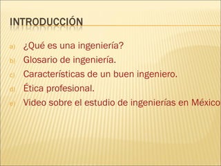 a)   ¿Qué es una ingeniería?
b)   Glosario de ingeniería.
c)   Características de un buen ingeniero.
d)   Ética profesional.
e)   Video sobre el estudio de ingenierías en México
 