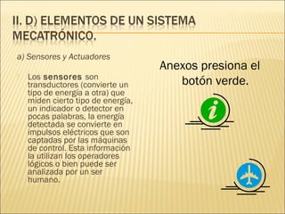 a) Sensores y Actuadores
                                    Anexos presiona el
    Los sensores son
                                       botón verde.

    transductores (convierte un
    tipo de energía a otra) que
    miden cierto tipo de energía,
    un indicador o detector en
    pocas palabras, la energía
    detectada se convierte en
    impulsos eléctricos que son
    captadas por las máquinas
    de control. Esta información
    la utilizan los operadores
    lógicos o bien puede ser
    analizada por un ser
    humano.
 