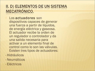   Los actuadores son
   dispositivos capaces de generar
   una fuerza a partir de líquidos,
   de energía eléctrica y gaseosa.
   El actuador recibe la orden de
   un regulador o controlador y da
   una salida necesaria para
   activar a un elemento final de
   control como lo son las válvulas.
   Existen tres tipos de actuadores:
· Hidráulicos
· Neumáticos
· Eléctricos
 