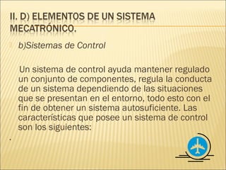   b)Sistemas de Control

    Un sistema de control ayuda mantener regulado
    un conjunto de componentes, regula la conducta
    de un sistema dependiendo de las situaciones
    que se presentan en el entorno, todo esto con el
    fin de obtener un sistema autosuficiente. Las
    características que posee un sistema de control
    son los siguientes:
·
 