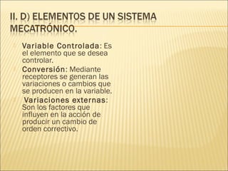    Variable Controlada: Es
    el elemento que se desea
    controlar.
   Conversión: Mediante
    receptores se generan las
    variaciones o cambios que
    se producen en la variable.
    Variaciones externas:
    Son los factores que
    influyen en la acción de
    producir un cambio de
    orden correctivo.
 