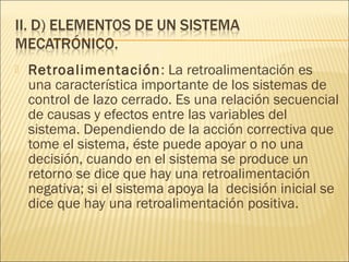    Retroalimentación : La retroalimentación es
    una característica importante de los sistemas de
    control de lazo cerrado. Es una relación secuencial
    de causas y efectos entre las variables del
    sistema. Dependiendo de la acción correctiva que
    tome el sistema, éste puede apoyar o no una
    decisión, cuando en el sistema se produce un
    retorno se dice que hay una retroalimentación
    negativa; si el sistema apoya la decisión inicial se
    dice que hay una retroalimentación positiva.
 