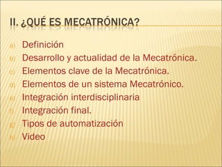 a)   Definición
b)   Desarrollo y actualidad de la Mecatrónica.
c)   Elementos clave de la Mecatrónica.
d)   Elementos de un sistema Mecatrónico.
e)   Integración interdisciplinaria
f)   Integración final.
g)   Tipos de automatización
h)   Video
 