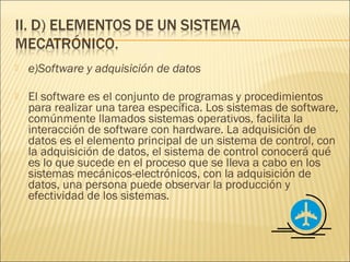    e)Software y adquisición de datos

   El software es el conjunto de programas y procedimientos
    para realizar una tarea específica. Los sistemas de software,
    comúnmente llamados sistemas operativos, facilita la
    interacción de software con hardware. La adquisición de
    datos es el elemento principal de un sistema de control, con
    la adquisición de datos, el sistema de control conocerá qué
    es lo que sucede en el proceso que se lleva a cabo en los
    sistemas mecánicos-electrónicos, con la adquisición de
    datos, una persona puede observar la producción y
    efectividad de los sistemas.
 