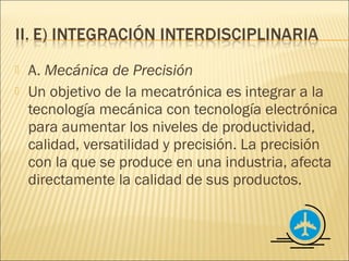   A. Mecánica de Precisión
   Un objetivo de la mecatrónica es integrar a la
    tecnología mecánica con tecnología electrónica
    para aumentar los niveles de productividad,
    calidad, versatilidad y precisión. La precisión
    con la que se produce en una industria, afecta
    directamente la calidad de sus productos.
 