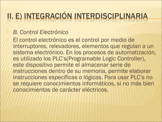    B. Control Electrónico
   El control electrónico es el control por medio de
    interruptores, relevadores, elementos que regulan a un
    sistema electrónico. En los procesos de automatización,
    es utilizado los PLC’s(Programable Logic Controller),
    este dispositivo permite el almacenar serie de
    instrucciones dentro de su memoria, permite elaborar
    instrucciones específicas o lógicas. Para usar PLC’s no
    se requiere conocimientos informáticos, si no más bien
    conocimientos de carácter eléctricos.
 
