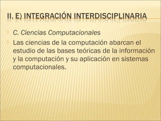    C. Ciencias Computacionales
   Las ciencias de la computación abarcan el
    estudio de las bases teóricas de la información
    y la computación y su aplicación en sistemas
    computacionales.
 