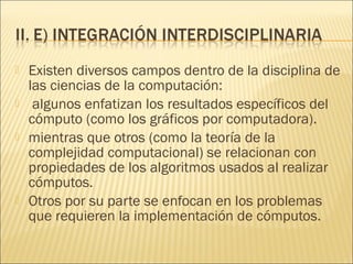    Existen diversos campos dentro de la disciplina de
    las ciencias de la computación:
    algunos enfatizan los resultados específicos del
    cómputo (como los gráficos por computadora).
   mientras que otros (como la teoría de la
    complejidad computacional) se relacionan con
    propiedades de los algoritmos usados al realizar
    cómputos.
   Otros por su parte se enfocan en los problemas
    que requieren la implementación de cómputos.
 