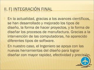    En la actualidad, gracias a los avances científicos,
    se han desarrollado y mejorado los tipos de
    diseño, la forma de hacer proyectos, y la forma de
    diseñar los procesos de manufactura. Gracias a la
    intervención de las computadoras, ha aparecido
    diferentes tipos de software.
   En nuestro caso, el Ingeniero se apoya con las
    nuevas herramientas del diseño para lograr
    diseñar con mayor rapidez, efectividad y precisión.
 